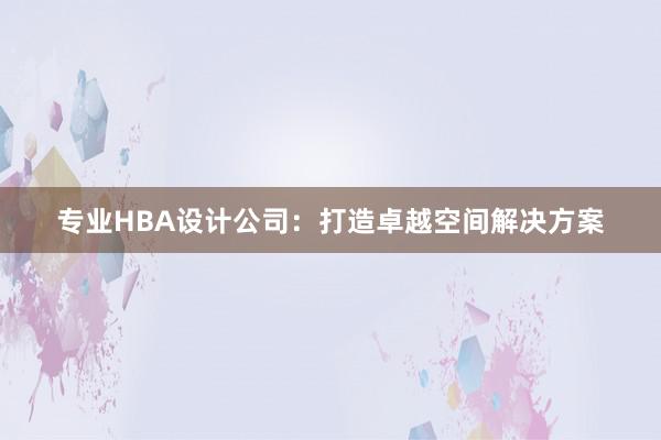 专业HBA设计公司：打造卓越空间解决方案