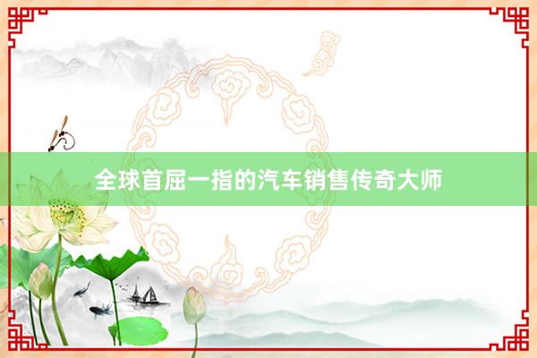 全球首屈一指的汽车销售传奇大师